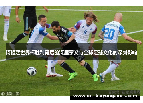 阿根廷世界杯胜利背后的深层意义与全球足球文化的深刻影响 阿根廷世界杯胜利背后的深层意义与全球足球文化的深刻影响